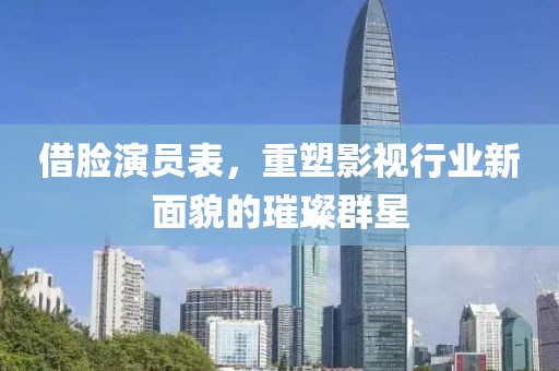 借脸演员表，重塑影视行业新面貌的璀璨群星