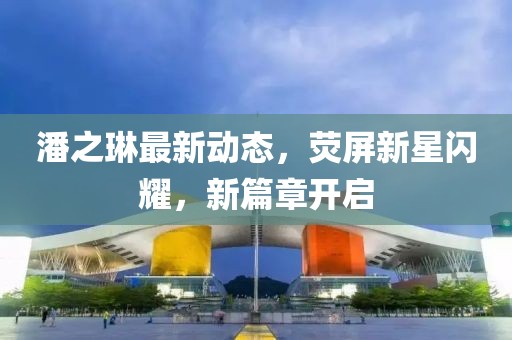 潘之琳最新动态，荧屏新星闪耀，新篇章开启