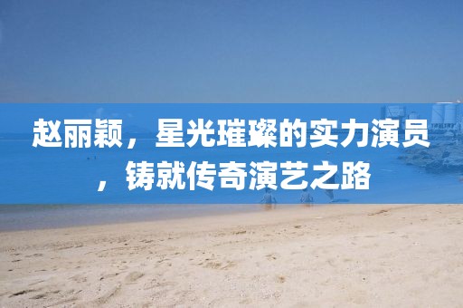 赵丽颖，星光璀璨的实力演员，铸就传奇演艺之路