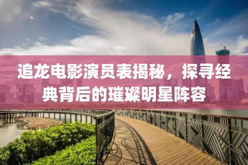 追龙电影演员表揭秘，探寻经典背后的璀璨明星阵容