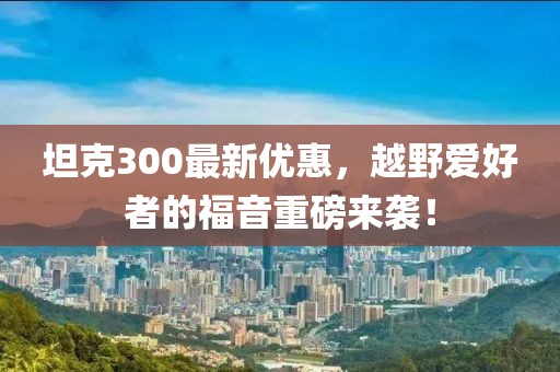 坦克300最新优惠，越野爱好者的福音重磅来袭！