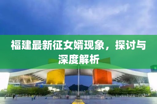 福建最新征女婿现象，探讨与深度解析