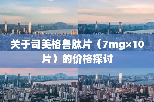 关于司美格鲁肽片（7mg×10片）的价格探讨