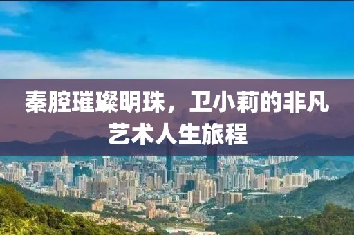 秦腔璀璨明珠，卫小莉的非凡艺术人生旅程