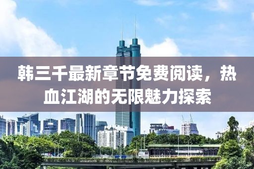 韩三千最新章节免费阅读，热血江湖的无限魅力探索