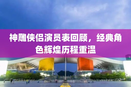 神雕侠侣演员表回顾，经典角色辉煌历程重温