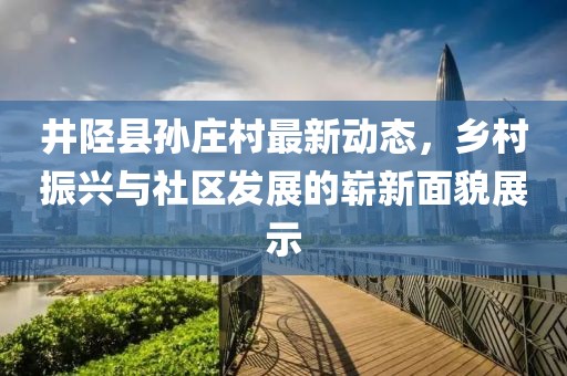 井陉县孙庄村最新动态，乡村振兴与社区发展的崭新面貌展示