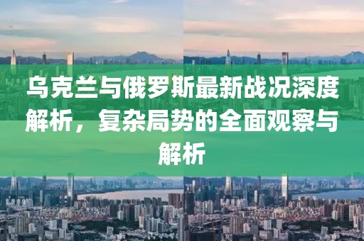 乌克兰与俄罗斯最新战况深度解析，复杂局势的全面观察与解析