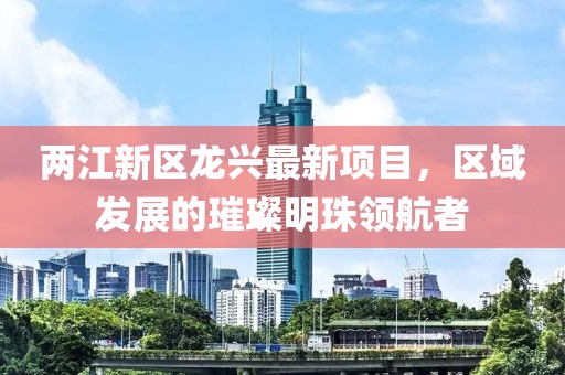 两江新区龙兴最新项目，区域发展的璀璨明珠领航者