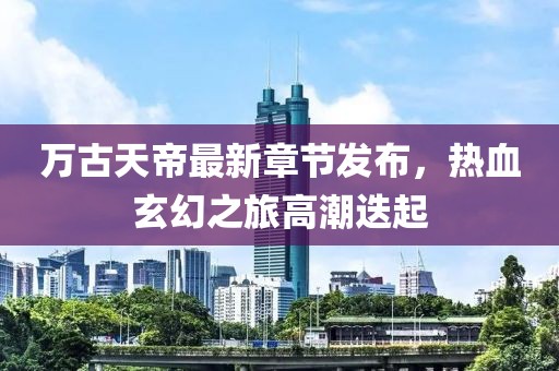 万古天帝最新章节发布，热血玄幻之旅高潮迭起