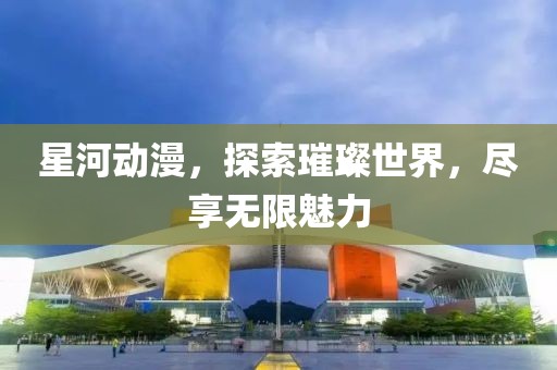 星河动漫，探索璀璨世界，尽享无限魅力