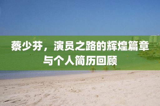 蔡少芬，演员之路的辉煌篇章与个人简历回顾