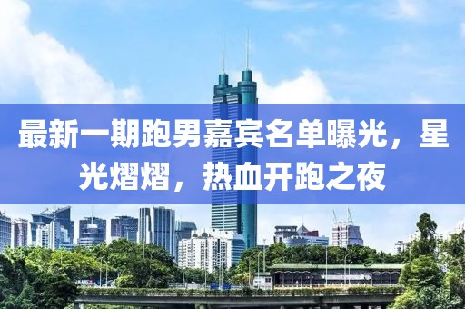 最新一期跑男嘉宾名单曝光，星光熠熠，热血开跑之夜