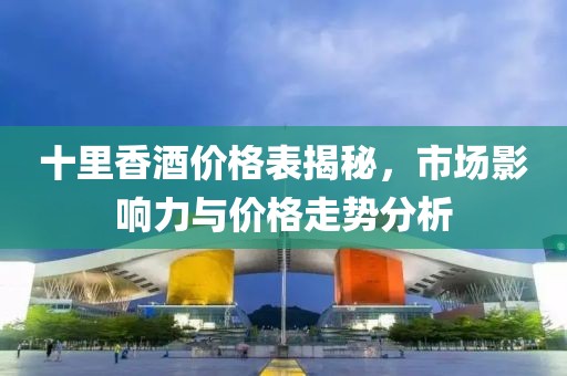 十里香酒价格表揭秘，市场影响力与价格走势分析