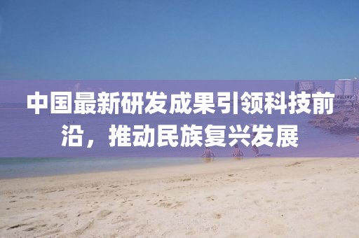 中国最新研发成果引领科技前沿，推动民族复兴发展