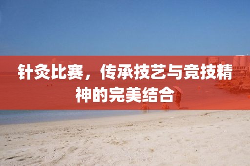 针灸比赛，传承技艺与竞技精神的完美结合