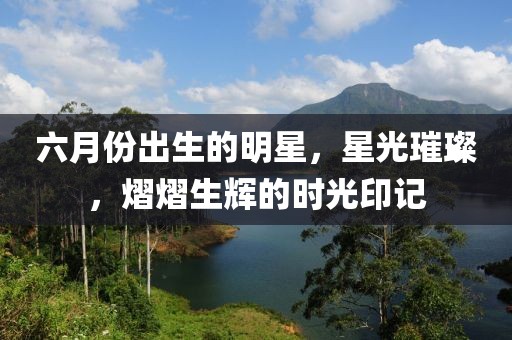 六月份出生的明星，星光璀璨，熠熠生辉的时光印记