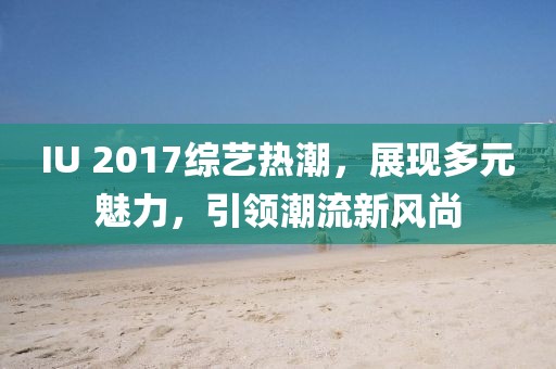 IU 2017综艺热潮，展现多元魅力，引领潮流新风尚
