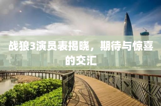 战狼3演员表揭晓，期待与惊喜的交汇