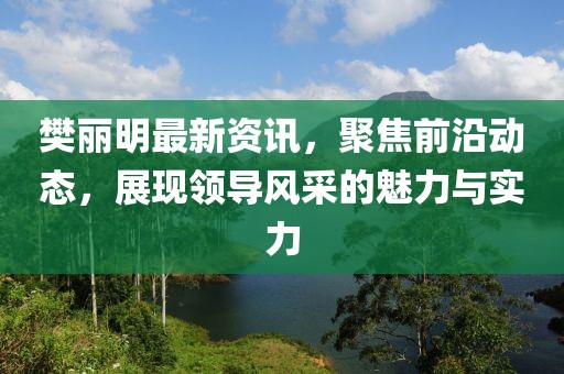 樊丽明最新资讯，聚焦前沿动态，展现领导风采的魅力与实力
