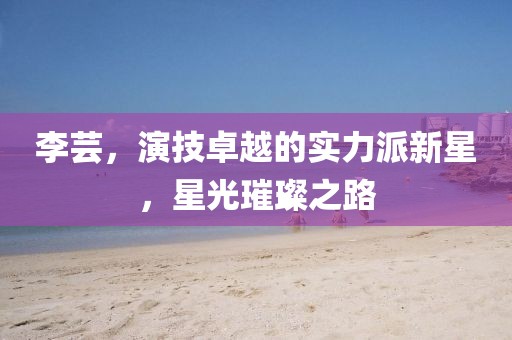 李芸，演技卓越的实力派新星，星光璀璨之路