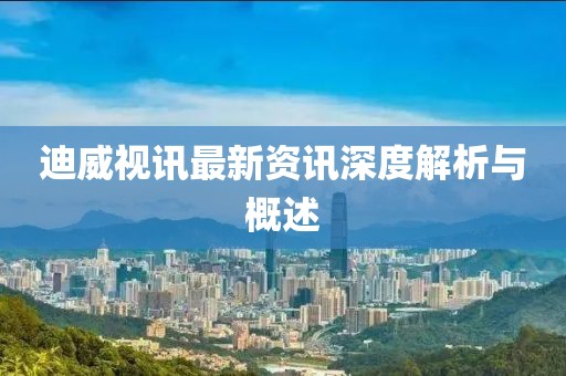 迪威视讯最新资讯深度解析与概述