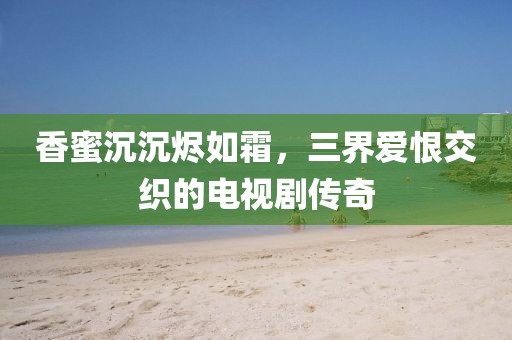 香蜜沉沉烬如霜，三界爱恨交织的电视剧传奇