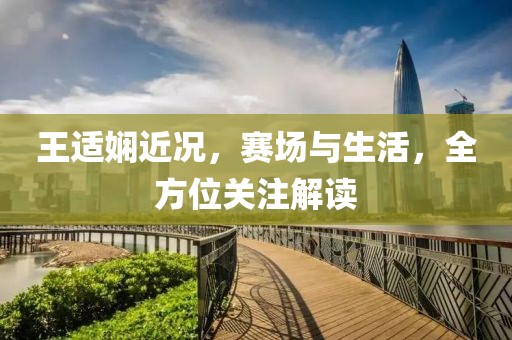 王适娴近况，赛场与生活，全方位关注解读