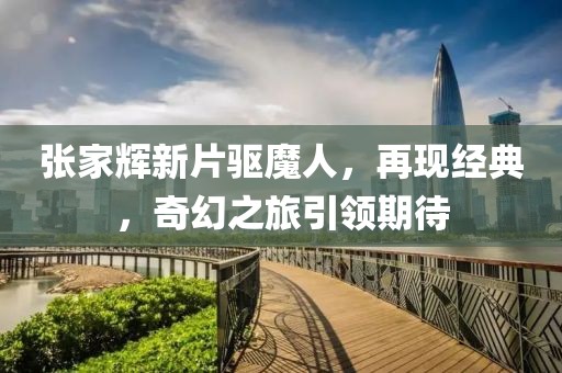 张家辉新片驱魔人，再现经典，奇幻之旅引领期待