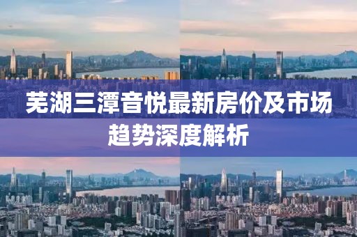 芜湖三潭音悦最新房价及市场趋势深度解析