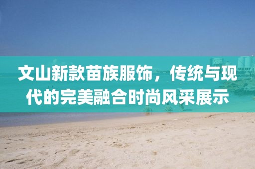 文山新款苗族服饰，传统与现代的完美融合时尚风采展示