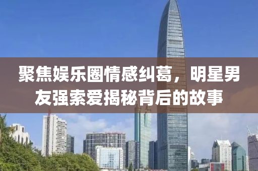 聚焦娱乐圈情感纠葛，明星男友强索爱揭秘背后的故事