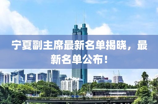 宁夏副主席最新名单揭晓，最新名单公布！
