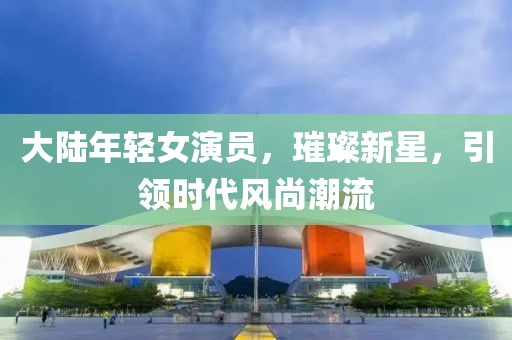 大陆年轻女演员，璀璨新星，引领时代风尚潮流