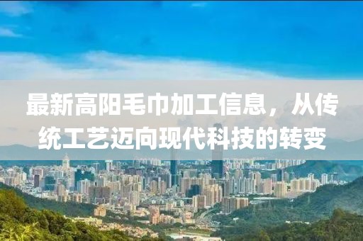 最新高阳毛巾加工信息，从传统工艺迈向现代科技的转变