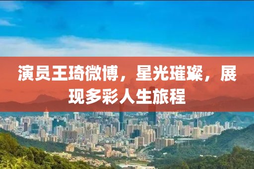演员王琦微博，星光璀璨，展现多彩人生旅程