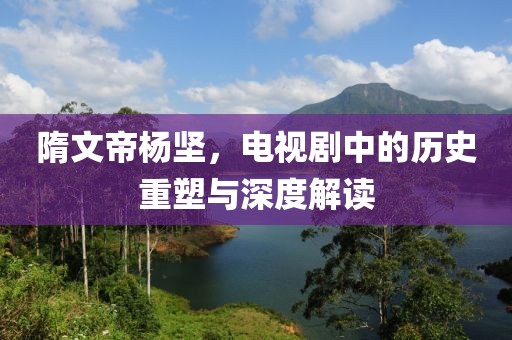 隋文帝杨坚，电视剧中的历史重塑与深度解读