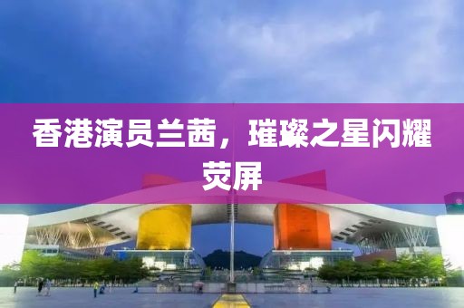 香港演员兰茜，璀璨之星闪耀荧屏