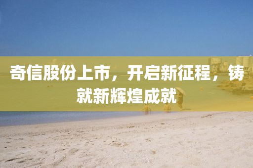 奇信股份上市，开启新征程，铸就新辉煌成就