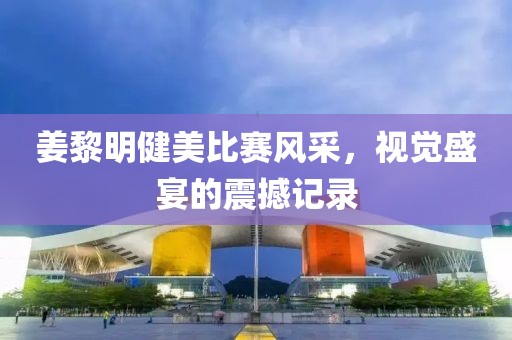 姜黎明健美比赛风采，视觉盛宴的震撼记录