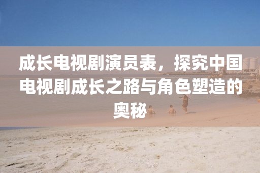 成长电视剧演员表，探究中国电视剧成长之路与角色塑造的奥秘