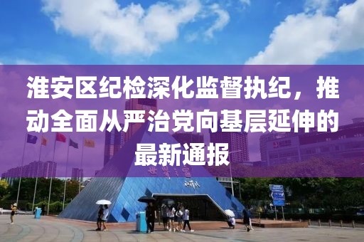 淮安区纪检深化监督执纪，推动全面从严治党向基层延伸的最新通报