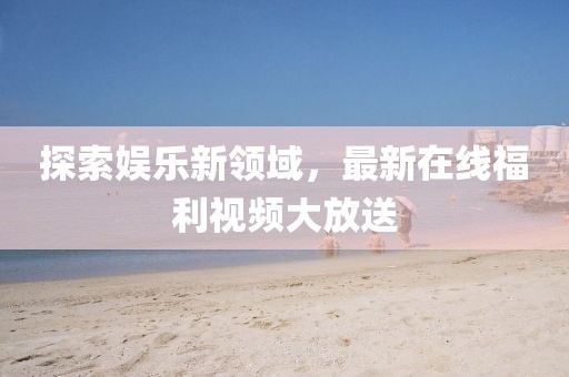 探索娱乐新领域，最新在线福利视频大放送
