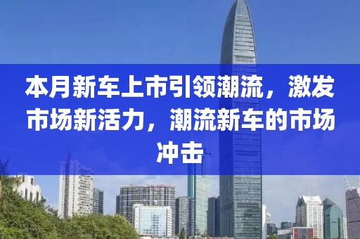 本月新车上市引领潮流，激发市场新活力，潮流新车的市场冲击