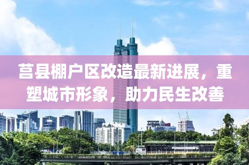 莒县棚户区改造最新进展，重塑城市形象，助力民生改善