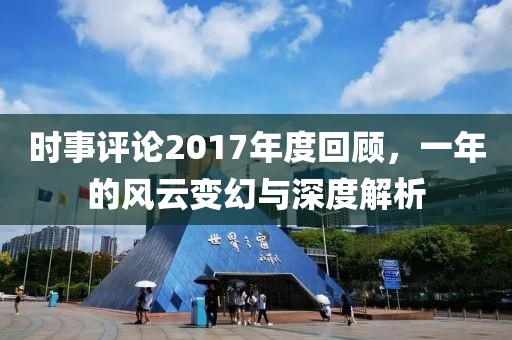 时事评论2017年度回顾，一年的风云变幻与深度解析