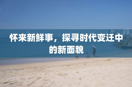 怀来新鲜事，探寻时代变迁中的新面貌