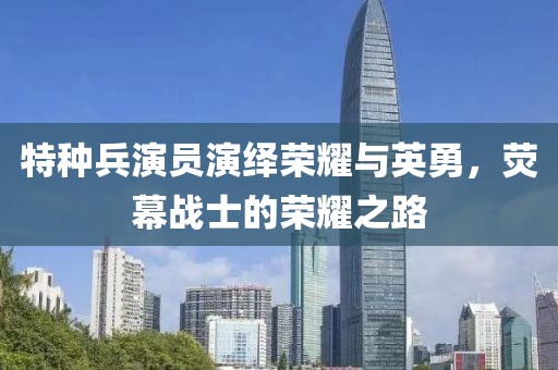 特种兵演员演绎荣耀与英勇，荧幕战士的荣耀之路