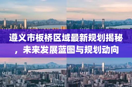 遵义市板桥区域最新规划揭秘，未来发展蓝图与规划动向