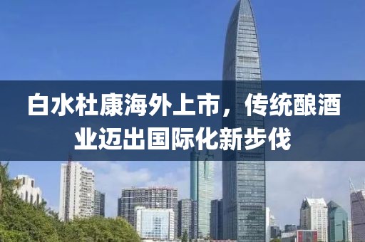 白水杜康海外上市，传统酿酒业迈出国际化新步伐